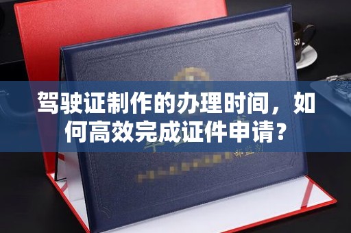 海沧驾驶证制作的办理时间，如何高效完成证件申请？