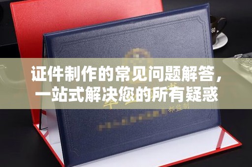 海沧证件制作的常见问题解答，一站式解决您的所有疑惑