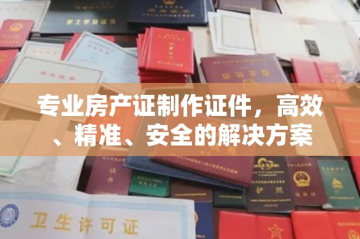 海沧专业房产证制作证件，高效、精准、安全的解决方案