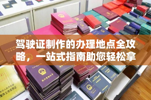海沧驾驶证制作的办理地点全攻略，一站式指南助您轻松拿证